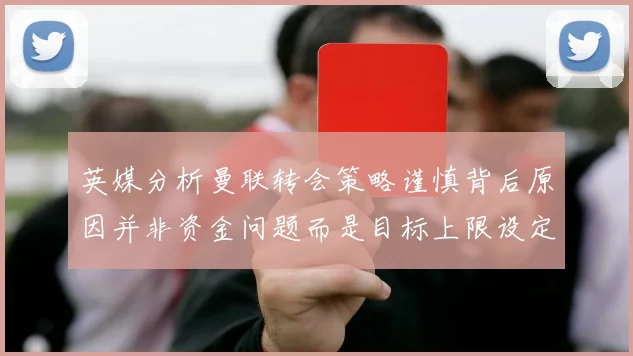 英媒分析曼联转会策略谨慎背后原因并非资金问题而是目标上限设定